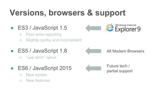 ● ES3 / JavaScript 1.5
○ Poor error reporting
○ Slightly quirky and inconsistent
● ES5 / JavaScript 1.8
○ “use strict” opt-in
● ES6 / JavaScript 2015
○ New syntax
○ New features
Versions, browsers & support
All Modern Browsers
Future tech /
partial support
 