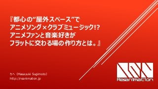 『都心の“屋外スペース”で
アニメソング×クラブミュージック!?
アニメファンと音楽好きが
フラットに交わる場の作り方とは。』
ちへ（Masayuki Sugimoto）
http://reanimation.jp
 