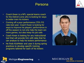 Persona

•   Coach Kwan is a NFL special teams coach
    for the Detroit Lions who is looking for ways
    to better train his kickers
•   Coming off a poor performance (75% FG
    rate) last year, Coach Kwan is looking for
    ways to improve his players’ performance in
    off the season to not only help the team win
    more games, but also keep his job safe
•   Coach Kwan is looking for any instructional
    tool that will provide him with data that he
    can analyze to help his kickers performance
•   He finds KickMeter and uses it during spring
    practices to develop specific training
    programs tailored for each of his kickers




                                       11
 