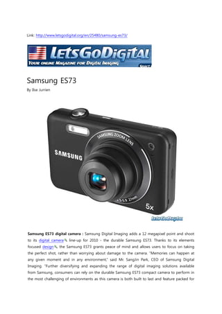 Link: http://www.letsgodigital.org/en/25480/samsung-es73/<br />Samsung ES73<br />By Ilse Jurrien<br />Samsung ES73 digital camera : Samsung Digital Imaging adds a 12 megapixel point and shoot to its digital camera line-up for 2010 - the durable Samsung ES73. Thanks to its elements focused design, the Samsung ES73 grants peace of mind and allows users to focus on taking the perfect shot, rather than worrying about damage to the camera. “Memories can happen at any given moment and in any environment,” said Mr. SangJin Park, CEO of Samsung Digital Imaging. “Further diversifying and expanding the range of digital imaging solutions available from Samsung, consumers can rely on the durable Samsung ES73 compact camera to perform in the most challenging of environments as this camera is both built to last and feature packed for the highest-quality results.”<br />Samsung ES73 protected from dust, dirt and sand The new Samsung ES73 was designed with durability in mind, and offers consumers Samsung’s Anti-scratch Mask, which safeguards the cameras from any unwanted scratches during everyday use. Furthermore, key areas of the Samsung ES73, including the bottom, buttons and areas surrounding the 2.7-inch TFT-LCD (230,000 pixel), are rubberized to further protect the camera from elements such as dust, dirt or sand. Samsung ES73 camera features Beyond its durability, users will also benefit from the Samsung ES73’s internal 27mm wide-angle, 5x optical zoom lens, which gives them the ability to take sharp and detailed images from any distance. With a wide-angle lens at their fingertips, users will be able to capture more of a desired scene, such as landscapes or large groups of friends and family. The Samsung ES73 offers standard definition, VGA video recording and also features Samsung’s intuitive and easy-to-use Smart Auto scene recognition technology. Samsung ES73 incorporates a Smart Night Mode Samsung has also incorporated a Smart Night Mode in the new Samsung ES73, which will allow consumers to capture sharp, properly exposed images when shooting at night. Typically, a flash can be too bright and wash out one’s subject when used in low-light or night-time settings, ruining what could have been a great image. With Samsung’s new Smart Night Mode, this is no longer an issue as consumers can now increase or decrease the power of the flash to ensure the perfect shot, the way they want, each and every time. <br />