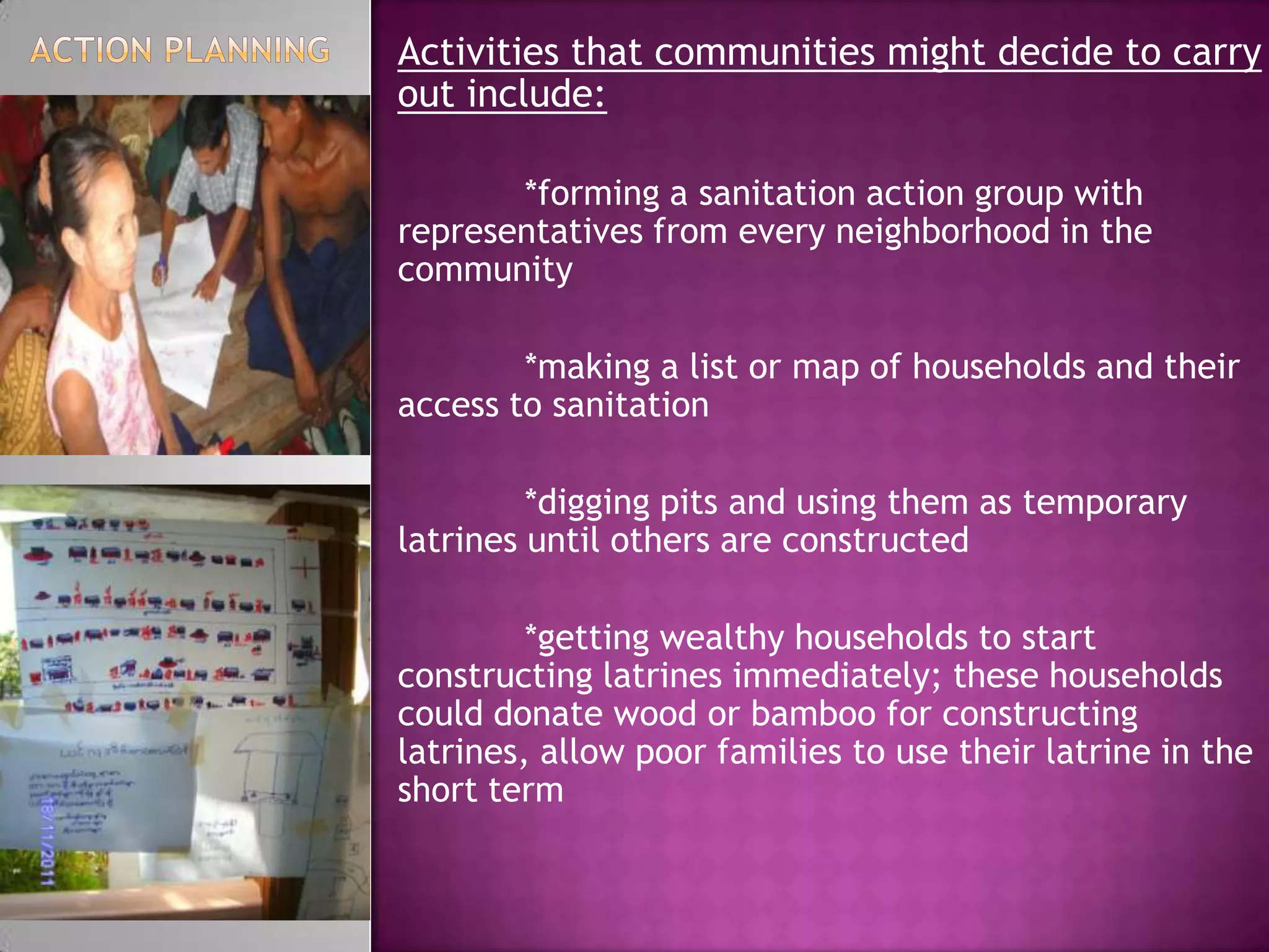 Activities that communities might decide to carry
out include:
*forming a sanitation action group with
representatives from every neighborhood in the
community
*making a list or map of households and their
access to sanitation
*digging pits and using them as temporary
latrines until others are constructed
*getting wealthy households to start
constructing latrines immediately; these households
could donate wood or bamboo for constructing
latrines, allow poor families to use their latrine in the
short term

 