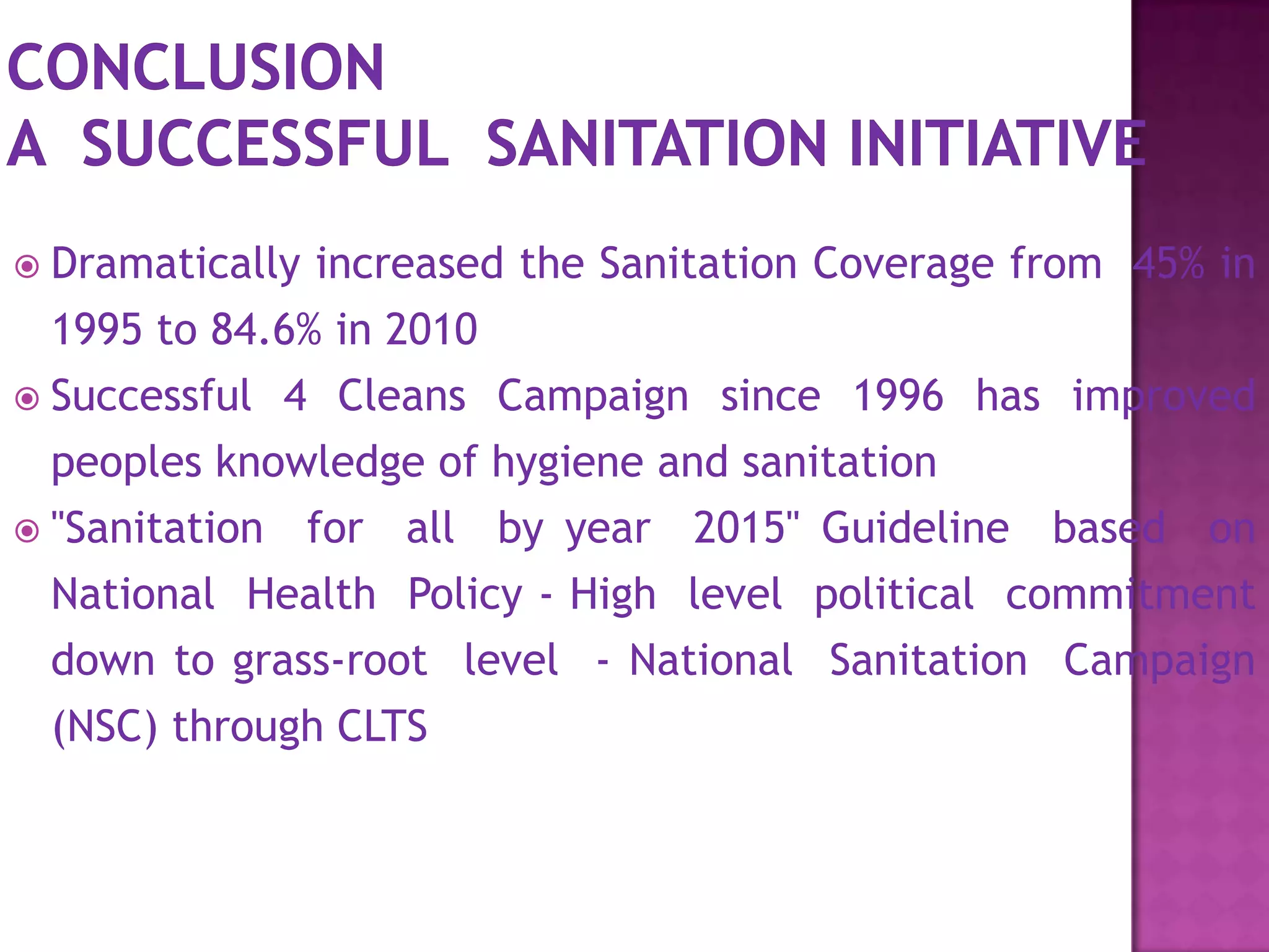  Dramatically

increased the Sanitation Coverage from 45% in

1995 to 84.6% in 2010
 Successful 4 Cleans Campaign since 1996 has improved
peoples knowledge of hygiene and sanitation
 "Sanitation

for all by year 2015" Guideline based on

National Health Policy - High level political commitment
down to grass-root level - National Sanitation Campaign
(NSC) through CLTS

 