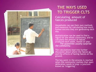 Calculating amount of
faeces produced
Households can use their own methods
and measures for calculating how much
human excreta they are generating each
day.
Multiplication can be used to find a
figure for the whole community, and to
calculate the amount of faeces
produced each week, month or year.
The quantities usually surprise
the community.
The calculations lead into further
discussion about where the faeces go
and the effects of having faeces on the
ground.
The key point in the process is reached
when the community realizes that open
defecation needs to stop- a juncture
known as ‘triggering’.

 