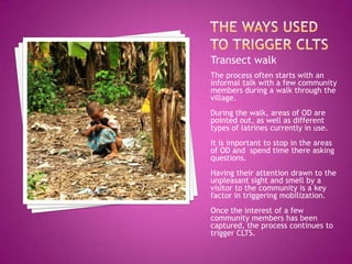 Transect walk
The process often starts with an
informal talk with a few community
members during a walk through the
village.
During the walk, areas of OD are
pointed out, as well as different
types of latrines currently in use.
It is important to stop in the areas
of OD and spend time there asking
questions.
Having their attention drawn to the
unpleasant sight and smell by a
visitor to the community is a key
factor in triggering mobilization.

Once the interest of a few
community members has been
captured, the process continues to
trigger CLTS.

 