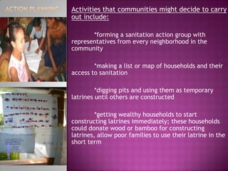 Activities that communities might decide to carry
out include:
*forming a sanitation action group with
representatives from every neighborhood in the
community
*making a list or map of households and their
access to sanitation
*digging pits and using them as temporary
latrines until others are constructed
*getting wealthy households to start
constructing latrines immediately; these households
could donate wood or bamboo for constructing
latrines, allow poor families to use their latrine in the
short term

 