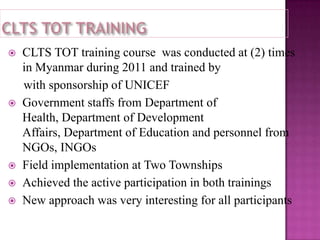 







CLTS TOT training course was conducted at (2) times
in Myanmar during 2011 and trained by
with sponsorship of UNICEF
Government staffs from Department of
Health, Department of Development
Affairs, Department of Education and personnel from
NGOs, INGOs
Field implementation at Two Townships
Achieved the active participation in both trainings
New approach was very interesting for all participants

 
