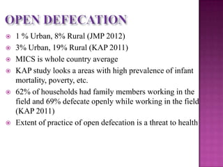









1 % Urban, 8% Rural (JMP 2012)
3% Urban, 19% Rural (KAP 2011)
MICS is whole country average
KAP study looks a areas with high prevalence of infant
mortality, poverty, etc.
62% of households had family members working in the
field and 69% defecate openly while working in the field
(KAP 2011)
Extent of practice of open defecation is a threat to health

 