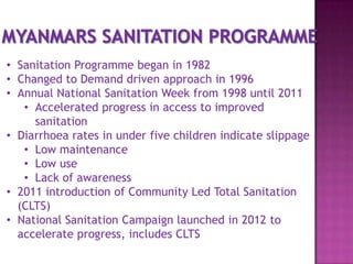 • Sanitation Programme began in 1982
• Changed to Demand driven approach in 1996
• Annual National Sanitation Week from 1998 until 2011
• Accelerated progress in access to improved
sanitation
• Diarrhoea rates in under five children indicate slippage
• Low maintenance
• Low use
• Lack of awareness
• 2011 introduction of Community Led Total Sanitation
(CLTS)
• National Sanitation Campaign launched in 2012 to
accelerate progress, includes CLTS

 