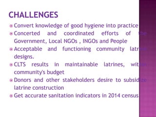  Convert

knowledge of good hygiene into practice
 Concerted
and coordinated efforts of the
Government, Local NGOs , INGOs and People
 Acceptable and functioning community latrine
designs.
 CLTS results in maintainable latrines, within
community's budget
 Donors and other stakeholders desire to subsidize
latrine construction
 Get accurate sanitation indicators in 2014 census

 