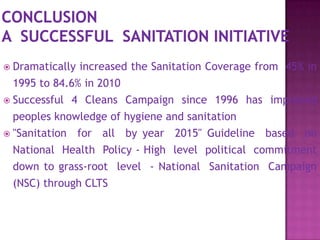  Dramatically

increased the Sanitation Coverage from 45% in

1995 to 84.6% in 2010
 Successful 4 Cleans Campaign since 1996 has improved
peoples knowledge of hygiene and sanitation
 "Sanitation

for all by year 2015" Guideline based on

National Health Policy - High level political commitment
down to grass-root level - National Sanitation Campaign
(NSC) through CLTS

 