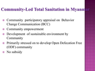 Community-Led Total Sanitation in Myanmar









Community participatory appraisal on Behavior
Change Communication (BCC)
Community empowerment
Development of sustainable environment by
Community
Primarily stressed on to develop Open Defecation Free
(ODF) community
No subsidy

 