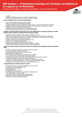 CERTYOU, 37 rue des Mathurins, 75008 PARIS - SAS au capital de 10 000 Euros
Tél : 01 42 93 52 72 - Fax : 01 70 72 02 72 - contact@certyou.com - www.certyou.com
RCS de Paris n° 804 509 461- TVA intracommunautaire FR03 804509461 - APE 8559A
Déclaration d’activité enregistrée sous le N° 11 75 52524 75 auprès du préfet de région d’Ile-de-France
IBM System z - Présentation technique de l'évolution du Matériel et
du Logiciel sur le Mainframe
Formation Informatique / Systèmes d'exploitation / Serveurs d'Applications
les utiliser
• Expliquer la coexistence de versions de z/OS et la stratégie de support
• Décrire les divers files d'attente qui sont utilisés pour distribuer le travail
Décrire la différence entre une base et Parallel Sysplex :
• Lister les caractéristiques principales de Parallel Sysplex
• Décrire le but et l'utilisation des possibilités de couplage
• Identifier les différences entre les configurations suivantes sysplex : MULTISYSTEM, MONOPLEX et XCFLOCAL
• Identifier et décrire les améliorations principales fournis par le logiciel System z et la plate-forme matériel :
• Architecture 64-bit, IRD, HiperSockets, MLCSS, MIDAW
• Ensembles de sous-canaux multiple, zHPF, CPM, HiperDispatch, zDAC
• TEF, RI, DAT2, Flash Express, zAware, RoCE, zEDC et calcul autonome
Identifier les modes d'architecture des processeurs et les implémentations d'adressage supportéss : bimodal,
trimodal, espaces d'addresse, adressage virtuel et usage du stockage
• Décrire les diverses files d'attente qui sont utilisées pour distribuer le travail
• Utiliser les commandes système qui affichenr les espaces d'adresses actives et identifient leur status actuel
• Décrire les hauts niveaux d'intéraction entre z/OS, CSS et les périphériques I/O pendant les traitements I/O
• Décrire le rôle de HMC et SE pour les serveurs System z
• Identifier et changer le style de l'interface utilisateur pour HMC
• Identifier CPC et l'ussage des objets dans HMC
• Concevoir et personnaliser des groupes définis d'utilisateurs
• Identifier des types de profile, d'usage et assigner des profiles à des objets
• Utiliser la fenêtre Détails pour détermine le status des objets et leurs besoins
Décrire comment et pourquoi des conditions de status inacceptable et des messages matériels sont présentés
à HMC
• Identifier le processus d'activataion de HMC pour les CPC et les images
• Envoyer des messages au système d'exploitation
• Directions prises par le Mainframe et les serveurs System z
• Matériel Serveur et configuration I/O
• Vue s'ensemble de MVS vers z/OS et les concepts sur les processeurs
• Les concepts de la console HMC (Hardware Management Console)
• Comparaisons entre les Mainframes et les serveurs distributés : Pourquoi autant de serveurs ?
• Les directions Mainframe : dans le passé, maintenant et quel futur
• Mainframes : Présentation de System z et comparaisons relatives des performances
• Conception du matériel sur IBM System z : Frames, CEC cage, livres, modèles, and MSU
• Infrastructure I/O et utilisation du processeur : comparaisons zEC12 à z10
Le dispositif Capacity on Demand (CoD) sur System z
• Partitionnement physiqu et et logique, initialisation du serveur et CHPID
• Configuration I/O et vue d'ensemble de HCD
• Vue d'ensemble de MVS vers z/OS
• Parallel Sysplex z/OS
• Améliorations z/OS sur la zPlatform
• Vue d'ensemble de l'architecture z et les concepts de l'adressage vituel
• Les concepts système : la vision complète
• Présentation de HMC, des groupes et des profils d'activation
• Détermination du status des objets et les conditions d'erreur
• Activation et interface du système d'exploitation
 