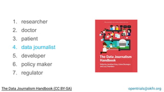 1. researcher
2. doctor
3. patient
4. data journalist
5. developer
6. policy maker
7. regulator
opentrials@okfn.orgThe Data Journalism Handbook (CC BY-SA)
 
