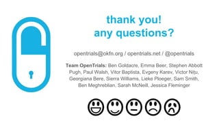 thank you!
any questions?
opentrials@okfn.org / opentrials.net / @opentrials
Team OpenTrials: Ben Goldacre, Emma Beer, Stephen Abbott
Pugh, Paul Walsh, Vitor Baptista, Evgeny Karev, Victor Nițu,
Georgiana Bere, Sierra Williams, Lieke Ploeger, Sam Smith,
Ben Meghreblian, Sarah McNeill, Jessica Fleminger
 