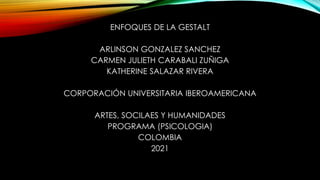 ENFOQUES DE LA GESTALT
ARLINSON GONZALEZ SANCHEZ
CARMEN JULIETH CARABALI ZUÑIGA
KATHERINE SALAZAR RIVERA
CORPORACIÓN UNIVERSITARIA IBEROAMERICANA
ARTES, SOCILAES Y HUMANIDADES
PROGRAMA (PSICOLOGIA)
COLOMBIA
2021
 