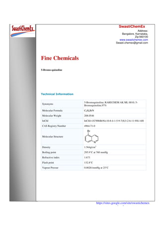 SwastiChemEx
Address:
Bangalore, Karnataka,
Zip:560100
www.swastichemex.com
Swasti.chemex@gmail.com
https://sites.google.com/site/swastichemex
/products
Fine Chemicals
5-Bromo-quinoline
Technical Information
Synonyms
5-Bromoquinoline; RARECHEM AK ML 0010; 5-
Bromoquinoline,97%
Molecular Formula C9H6BrN
Molecular Weight 208.0546
InChI InChI=1/C9H6BrN/c10-8-4-1-5-9-7(8)3-2-6-11-9/h1-6H
CAS Registry Number 4964-71-0
Molecular Structure
Density 1.564g/cm3
Boiling point 295.9°C at 760 mmHg
Refractive index 1.673
Flash point 132.8°C
Vapour Pressur 0.00261mmHg at 25°C
 