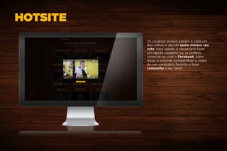 HOTSITE
Os usuários podem assistir a cada um
dos vídeos e decidir quem merece seu
voto. Para validar, é necessário fazer
um rápido cadastro ou, se preferir,
conectar-se com o Facebook. Além
disso, é possível compartilhar o vídeo
do seu candidato favorito e fazer
campanha a seu favor.
 