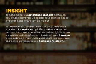 INSIGHT
O dono do bar é a autoridade absoluta dentro do
seu estabelecimento. Ele recebe seus clientes e sabe
oferecer a eles o que tem de melhor.
O nosso desafio está em valorizar esse profissional
que é um formador de opinião e influenciador no
seu ambiente, além de utilizar os meios digitais - com
os quais a maioria não é familiarizada - para impactar
o seu público e trazer mais visibilidade aos locais que
são ponto de venda para o Conhaque Presidente.
 