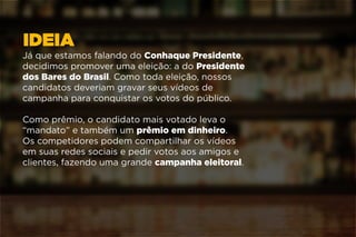IDEIA
Já que estamos falando do Conhaque Presidente,
decidimos promover uma eleição: a do Presidente
dos Bares do Brasil. Como toda eleição, nossos
candidatos deveriam gravar seus vídeos de
campanha para conquistar os votos do público.
Como prêmio, o candidato mais votado leva o
“mandato” e também um prêmio em dinheiro.
Os competidores podem compartilhar os vídeos
em suas redes sociais e pedir votos aos amigos e
clientes, fazendo uma grande campanha eleitoral.
 
