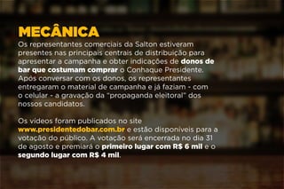 MECÂNICA
Os representantes comerciais da Salton estiveram
presentes nas principais centrais de distribuição para
apresentar a campanha e obter indicações de donos de
bar que costumam comprar o Conhaque Presidente.
Após conversar com os donos, os representantes
entregaram o material de campanha e já faziam - com
o celular - a gravação da “propaganda eleitoral” dos
nossos candidatos.
Os vídeos foram publicados no site
www.presidentedobar.com.br e estão disponíveis para a
votação do público. A votação será encerrada no dia 31
de agosto e premiará o primeiro lugar com R$ 6 mil e o
segundo lugar com R$ 4 mil.
 
