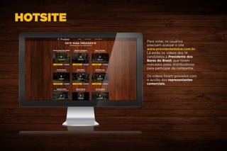 HOTSITE
Para votar, os usuários
precisam acessar o site
www.presidentedobar.com.br.
Lá estão os vídeos dos 14
candidatos a Presidente dos
Bares do Brasil, que foram
indicados pelas distribuidoras
para participar da campanha.
Os vídeos foram gravados com
o auxílio dos representantes
comerciais.
 