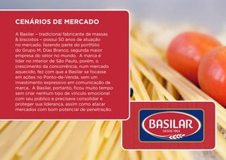 Cenários de Mercado
A Basilar – tradicional fabricante de massas
& biscoitos – possui 50 anos de atuação
no mercado, fazendo parte do portfólio
do Grupo M. Dias Branco, segunda maior
empresa do setor no mundo.  A marca é
líder no interior de São Paulo, porém, o
crescimento da concorrência, num mercado
aquecido, fez com que a Basilar se focasse
em ações no Ponto-de-Venda, sem um
investimento expressivo em comunicação de
marca.  A Basilar, portanto, ficou muito tempo
sem criar nenhum tipo de vínculo emocional
com seu público e precisava consolidar e
proteger sua liderança, assim como atacar
mercados com bom potencial de penetração.
 