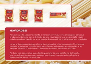 Para dar suporte a esse movimento, a marca desenvolveu novas embalagens para seus
produtos, juntamente com a definição de uma nova logomarca e programação visual,
tudo buscando renovação em um ambiente de concorrência praticamente sem novidades.
Na parte de pesquisa & desenvolvimento de produtos, criou novos cortes (formatos da
massa) e ampliou seu portfólio, tudo para oferecer mais opções ao consumidor e ao
varejista, garantindo mais impacto devido às ampliadas frentes nas gôndolas.
Por tudo isso, estava claro que a Basilar precisava de uma plataforma de trabalho
que comunicasse todas essas mudanças e novidades, mas que, principalmente, a
reaproximasse de sua consumidora.
NOVIDADES!
 