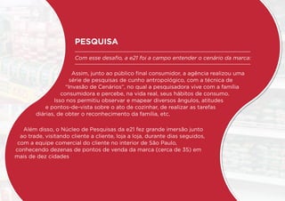 PESQUISA
Com esse desafio, a e21 foi a campo entender o cenário da marca:
Assim, junto ao público final consumidor, a agência realizou uma
série de pesquisas de cunho antropológico, com a técnica de
“Invasão de Cenários”, no qual a pesquisadora vive com a família
consumidora e percebe, na vida real, seus hábitos de consumo.
Isso nos permitiu observar e mapear diversos ângulos, atitudes
e pontos-de-vista sobre o ato de cozinhar, de realizar as tarefas
diárias, de obter o reconhecimento da família, etc.
Além disso, o Núcleo de Pesquisas da e21 fez grande imersão junto
ao trade, visitando cliente a cliente, loja a loja, durante dias seguidos,
com a equipe comercial do cliente no interior de São Paulo,
conhecendo dezenas de pontos de venda da marca (cerca de 35) em
mais de dez cidades
 
