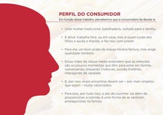 Perfil do consumidor
•	 Uma mulher tradicional, batalhadora, voltada para a família.
•	 É ativa: trabalha fora, ou em casa, mas é quem cuida dos
filhos e ajuda o marido, e faz isso com prazer.
•	 Para ela, um bom prato de massa mostra fartura, mas exige
qualidade também.
•	 Essas mães de classe média entendem que as refeições
são os poucos momentos que têm para estar em família,
conversando, trocando vivências, ouvido histórias,
interagindo de verdade.
•	 E, por isso, esses encontros devem ser – por mais singelos
que sejam – muito valorizados.
•	 Para elas, por tudo isso, o ato de cozinhar vai além de
proporcionar a comida, é uma forma de se sentirem
protagonistas na família.
Em função desse trabalho, percebemos que a consumidora de Basilar é:
 
