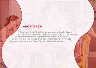 ABORDAGEM
Com estes insights, definiu-se que a comunicação deveria
aprofundar a relação com o consumidor apostando na exploração
do momento em família e do trabalho materno. E, ainda, de
alguma maneira valorizando o um certo regionalismo e a tradição
da marca – atributos que diferenciassem Basilar das outras.
 