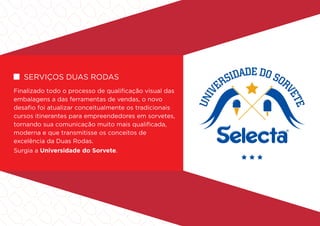 serviços duas rodas
Finalizado todo o processo de qualificação visual das
embalagens a das ferramentas de vendas, o novo
desafio foi atualizar conceitualmente os tradicionais
cursos itinerantes para empreendedores em sorvetes,
tornando sua comunicação muito mais qualificada,
moderna e que transmitisse os conceitos de
excelência da Duas Rodas.
Surgia a Universidade do Sorvete.
 