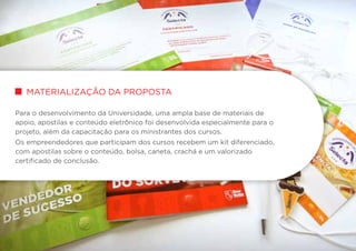 materialização da proposta
Para o desenvolvimento da Universidade, uma ampla base de materiais de
apoio, apostilas e conteúdo eletrônico foi desenvolvida especialmente para o
projeto, além da capacitação para os ministrantes dos cursos.
Os empreendedores que participam dos cursos recebem um kit diferenciado,
com apostilas sobre o conteúdo, bolsa, caneta, crachá e um valorizado
certificado de conclusão.
 