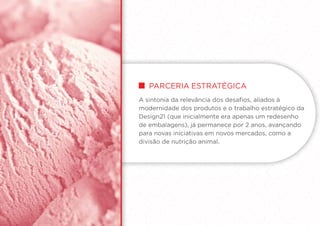 PARCERIA ESTRATégica
A sintonia da relevância dos desafios, aliados à
modernidade dos produtos e o trabalho estratégico da
Design21 (que inicialmente era apenas um redesenho
de embalagens), já permanece por 2 anos, avançando
para novas iniciativas em novos mercados, como a
divisão de nutrição animal.
 