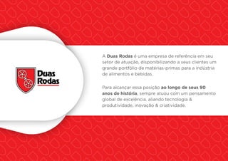 A Duas Rodas é uma empresa de referência em seu
setor de atuação, disponibilizando a seus clientes um
grande portfólio de matérias-primas para a indústria
de alimentos e bebidas.
Para alcançar essa posição ao longo de seus 90
anos de história, sempre atuou com um pensamento
global de excelência, aliando tecnologia &
produtividade, inovação & criatividade.
 