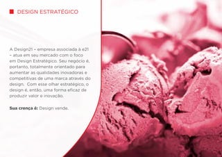 Design Estratégico
A Design21 – empresa associada à e21
– atua em seu mercado com o foco
em Design Estratégico. Seu negócio é,
portanto, totalmente orientado para
aumentar as qualidades inovadoras e
competitivas de uma marca através do
design. Com esse olhar estratégico, o
design é, então, uma forma eficaz de
produzir valor e inovação.
Sua crença é: Design vende.
 
