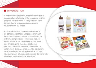 Cada linha de produtos, mesmo todos sob o
guarda-chuva Selecta, tinha um apelo gráfico
próprio, muitos deles já desgastados pelo
tempo (havia embalagens que pouco
mudaram em 30 anos).
Assim, não existia uma unidade visual e
os conceitos gráficos utilizados eram um
tanto antiquados, com recursos visuais de
extrema simplicidade – muitos deles até
então justificados pelo aspecto funcional
das embalagens, mas que acabavam
por não transmitir nenhum diferencial de
valor. Além disso, as imagens não possuíam
uma orientação estética de marca, ou seja,
não cumpriam a função estratégica de transmitir
liderança, consistência e inovação.
diagnóStico
 