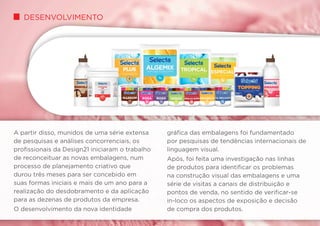 Desenvolvimento
A partir disso, munidos de uma série extensa
de pesquisas e análises concorrenciais, os
profissionais da Design21 iniciaram o trabalho
de reconceituar as novas embalagens, num
processo de planejamento criativo que
durou três meses para ser concebido em
suas formas iniciais e mais de um ano para a
realização do desdobramento e da aplicação
para as dezenas de produtos da empresa.
O desenvolvimento da nova identidade
gráfica das embalagens foi fundamentado
por pesquisas de tendências internacionais de
linguagem visual.
Após, foi feita uma investigação nas linhas
de produtos para identificar os problemas
na construção visual das embalagens e uma
série de visitas a canais de distribuição e
pontos de venda, no sentido de verificar-se
in-loco os aspectos de exposição e decisão
de compra dos produtos.
 