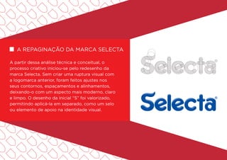 A partir dessa análise técnica e conceitual, o
processo criativo iniciou-se pelo redesenho da
marca Selecta. Sem criar uma ruptura visual com
a logomarca anterior, foram feitos ajustes nos
seus contornos, espaçamentos e alinhamentos,
deixando-o com um aspecto mais moderno, claro
e limpo. O desenho da inicial “S” foi valorizado,
permitindo aplicá-la em separado, como um selo
ou elemento de apoio na identidade visual.
A repaginação da marca Selecta
 