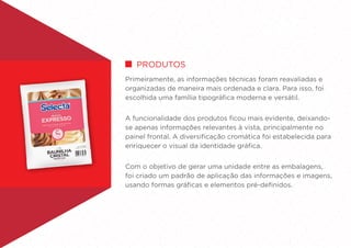 Primeiramente, as informações técnicas foram reavaliadas e
organizadas de maneira mais ordenada e clara. Para isso, foi
escolhida uma família tipográfica moderna e versátil.
A funcionalidade dos produtos ficou mais evidente, deixando-
se apenas informações relevantes à vista, principalmente no
painel frontal. A diversificação cromática foi estabelecida para
enriquecer o visual da identidade gráfica.
Com o objetivo de gerar uma unidade entre as embalagens,
foi criado um padrão de aplicação das informações e imagens,
usando formas gráficas e elementos pré-definidos.
PRODUTOS
 