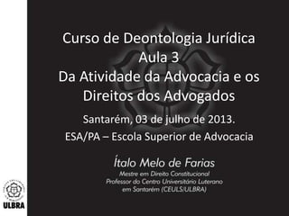 Curso de Deontologia Jurídica
Aula 3
Da Atividade da Advocacia e os
Direitos dos Advogados
Santarém, 03 de julho de 2013.
ESA/PA – Escola Superior de Advocacia
 