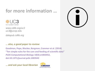 www.cdlib.org/uc3
uc3@ucop.edu
datapub.cdlib.org
for more information …
… also, a good paper to review:
Goodman, Pepe, Blocker, Borgman, Cranmer et al. (2014)
“Ten simple rules for the care and feeding of scientific data”
PLOS Computational Biology 10(4):e1003452,
doi:10.1371/journal.pcbi.1003542
… and ask your local librarian
 