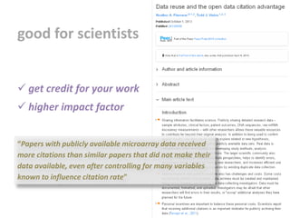 “Papers with publicly available microarray data received
more citations than similar papers that did not make their
data available, even after controlling for many variables
known to influence citation rate”
good for scientists
 get credit for your work
 higher impact factor
 