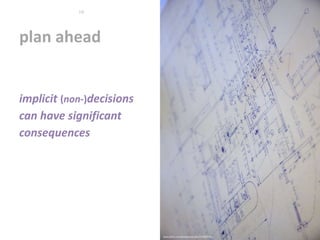 plan ahead
www.flickr.com/photos/wscullin/3770015203
10
implicit (non-)decisions
can have significant
consequences
 