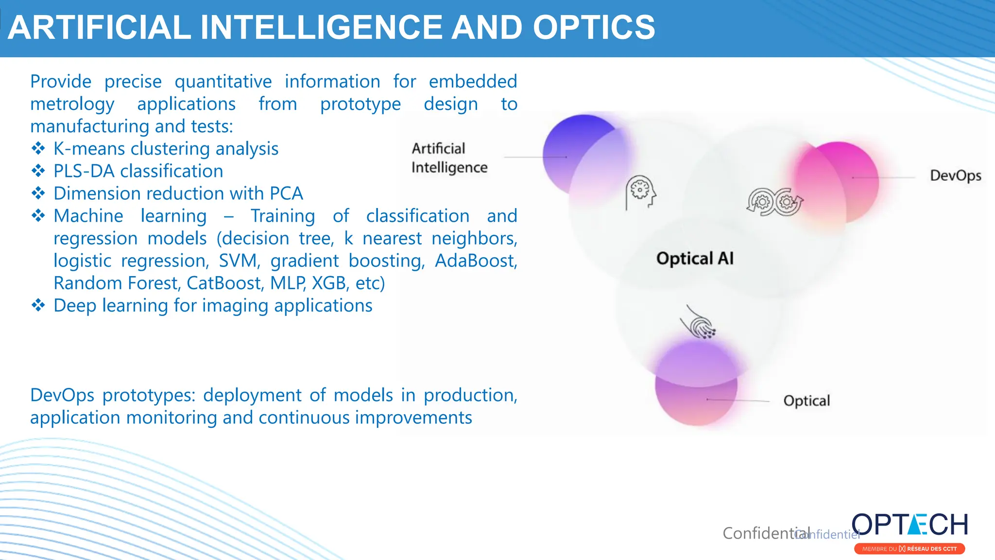 Confidential
ARTIFICIAL INTELLIGENCE AND OPTICS
Confidentiel
Provide precise quantitative information for embedded
metrology applications from prototype design to
manufacturing and tests:
❖ K-means clustering analysis
❖ PLS-DA classification
❖ Dimension reduction with PCA
❖ Machine learning – Training of classification and
regression models (decision tree, k nearest neighbors,
logistic regression, SVM, gradient boosting, AdaBoost,
Random Forest, CatBoost, MLP, XGB, etc)
❖ Deep learning for imaging applications
DevOps prototypes: deployment of models in production,
application monitoring and continuous improvements
 