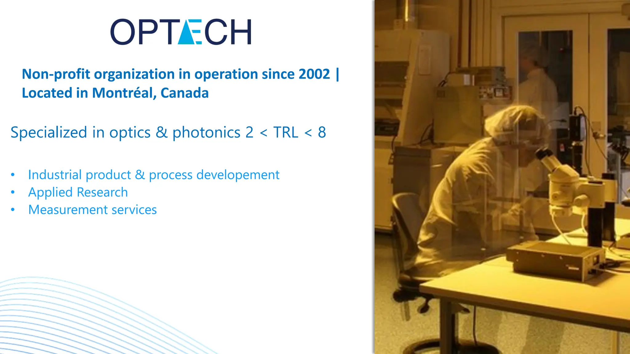 Non-profit organization in operation since 2002 |
Located in Montréal, Canada
Specialized in optics & photonics 2 < TRL < 8
• Industrial product & process developement
• Applied Research
• Measurement services
 