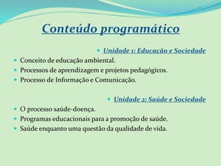 Conteúdo programático
 Unidade 1: Educação e Sociedade
 Conceito de educação ambiental.
 Processos de aprendizagem e projetos pedagógicos.
 Processo de Informação e Comunicação.
 Unidade 2: Saúde e Sociedade
 O processo saúde-doença.
 Programas educacionais para a promoção de saúde.
 Saúde enquanto uma questão da qualidade de vida.
 