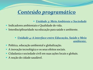 Conteúdo programático
 Unidade 3: Meio Ambiente e Sociedade
 Indicadores ambientais e Qualidade de vida.
 Interdisciplinaridade na educação para saúde e ambiente.
 Unidade 4: A interface entre Educação, Saúde e Meio
ambiente.
 Política, educação ambiental e globalização.
 A inovação tecnológica e os seus efeitos sociais.
 Cidadania e sociedade civil em suas ações locais e globais.
 A noção de cidade saudável.
 