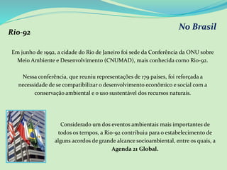 No Brasil
Rio-92
Em junho de 1992, a cidade do Rio de Janeiro foi sede da Conferência da ONU sobre
Meio Ambiente e Desenvolvimento (CNUMAD), mais conhecida como Rio-92.
Nessa conferência, que reuniu representações de 179 países, foi reforçada a
necessidade de se compatibilizar o desenvolvimento econômico e social com a
conservação ambiental e o uso sustentável dos recursos naturais.
Considerado um dos eventos ambientais mais importantes de
todos os tempos, a Rio-92 contribuiu para o estabelecimento de
alguns acordos de grande alcance socioambiental, entre os quais, a
Agenda 21 Global.
 