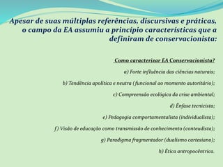 Apesar de suas múltiplas referências, discursivas e práticas,
o campo da EA assumiu a princípio características que a
definiram de conservacionista:
Como caracterizar EA Conservacionista?
a) Forte influência das ciências naturais;
b) Tendência apolítica e neutra (funcional ao momento autoritário);
c) Compreensão ecológica da crise ambiental;
d) Ênfase tecnicista;
e) Pedagogia comportamentalista (individualista);
f) Visão de educação como transmissão de conhecimento (conteudista);
g) Paradigma fragmentador (dualismo cartesiano);
h) Ética antropocêntrica.
 