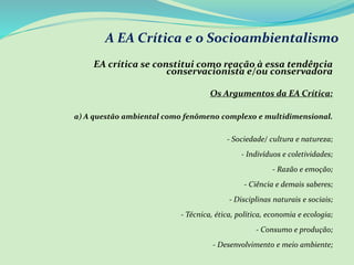 A EA Crítica e o Socioambientalismo
EA crítica se constitui como reação à essa tendência
conservacionista e/ou conservadora
Os Argumentos da EA Crítica:
a) A questão ambiental como fenômeno complexo e multidimensional.
- Sociedade/ cultura e natureza;
- Indivíduos e coletividades;
- Razão e emoção;
- Ciência e demais saberes;
- Disciplinas naturais e sociais;
- Técnica, ética, política, economia e ecologia;
- Consumo e produção;
- Desenvolvimento e meio ambiente;
 